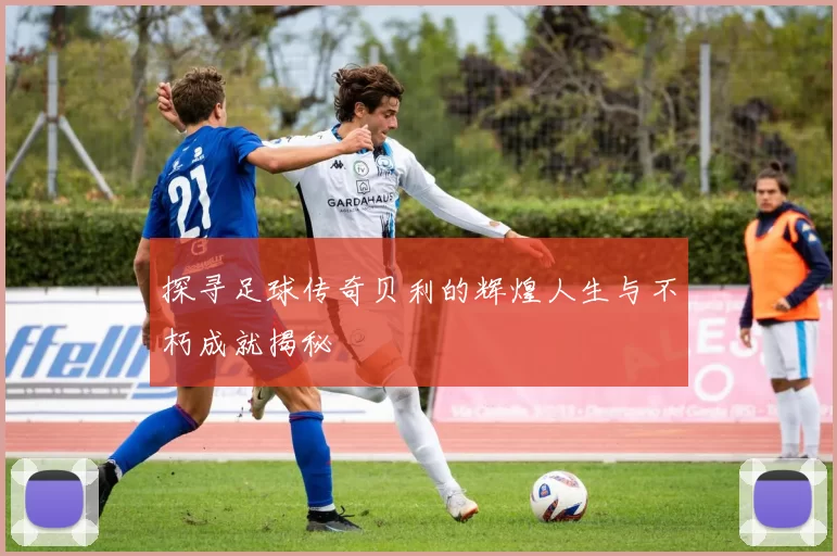 探寻足球传奇贝利的辉煌人生与不朽成就揭秘
