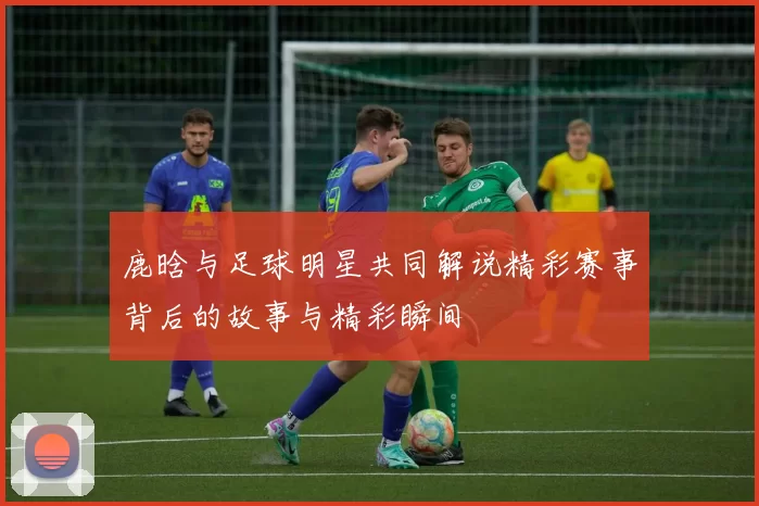 鹿晗与足球明星共同解说精彩赛事背后的故事与精彩瞬间