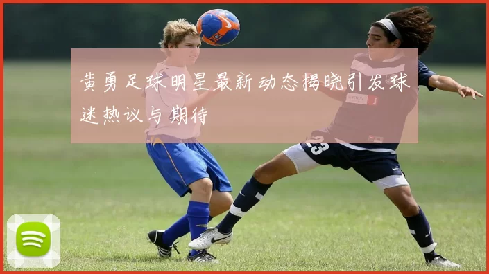 黄勇足球明星最新动态揭晓引发球迷热议与期待