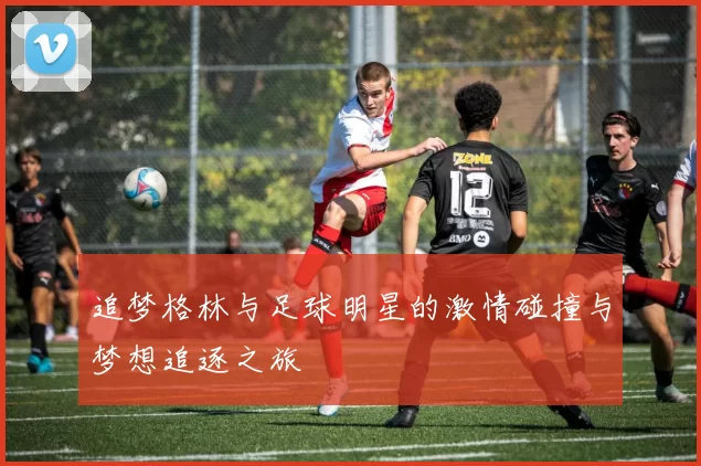 追梦格林与足球明星的激情碰撞与梦想追逐之旅