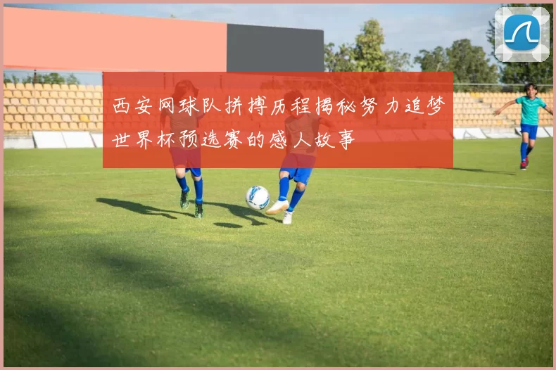 西安网球队拼搏历程揭秘努力追梦世界杯预选赛的感人故事