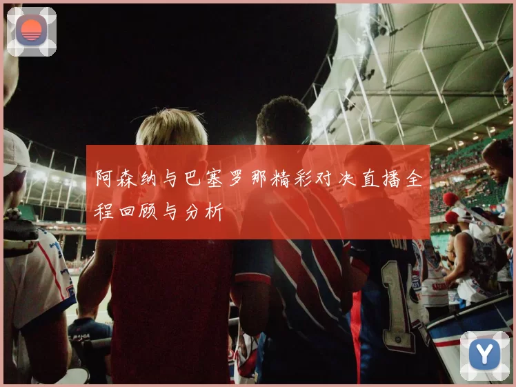 阿森纳与巴塞罗那精彩对决直播全程回顾与分析