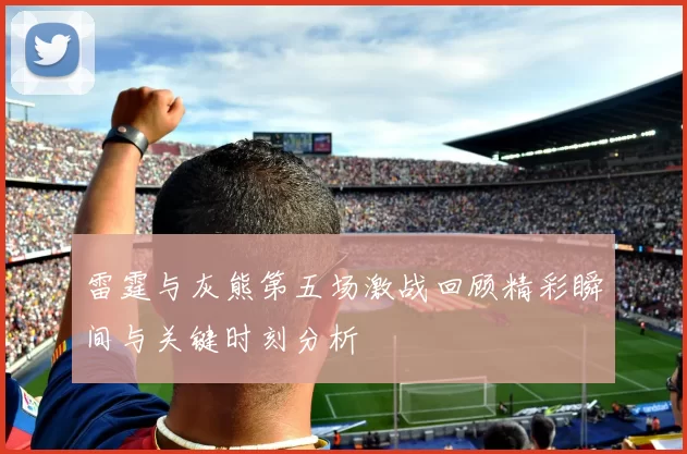 雷霆与灰熊第五场激战回顾精彩瞬间与关键时刻分析