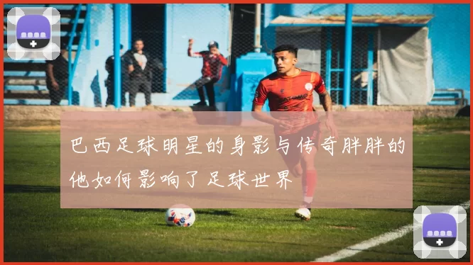 巴西足球明星的身影与传奇胖胖的他如何影响了足球世界