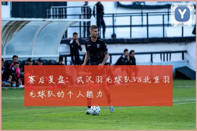 赛后复盘：武汉羽毛球队vs北京羽毛球队的个人能力