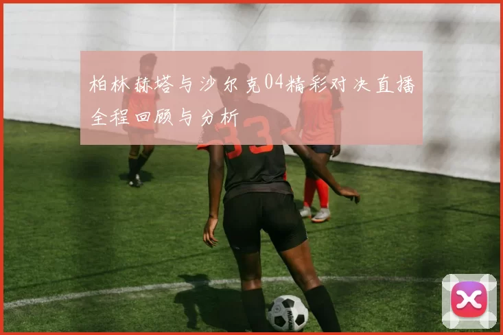 柏林赫塔与沙尔克04精彩对决直播全程回顾与分析