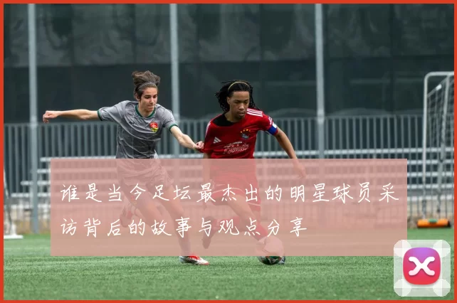谁是当今足坛最杰出的明星球员采访背后的故事与观点分享