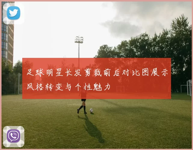 足球明星长发剪裁前后对比图展示风格转变与个性魅力