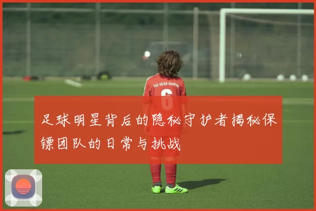 足球明星背后的隐秘守护者揭秘保镖团队的日常与挑战