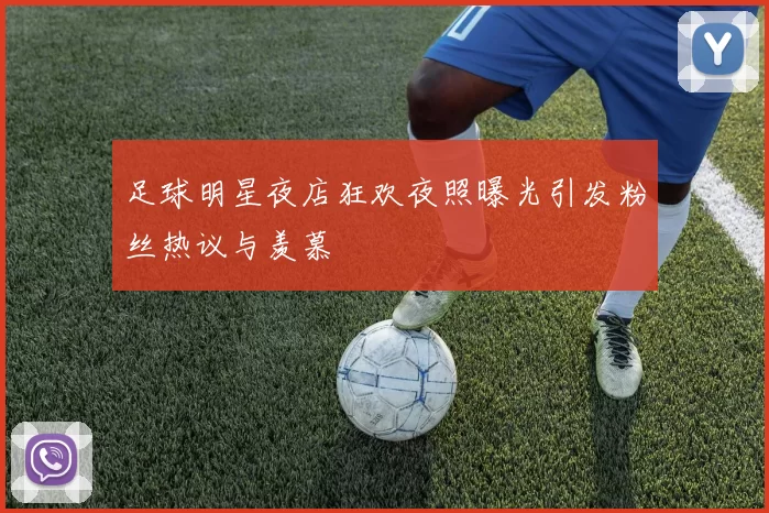 足球明星夜店狂欢夜照曝光引发粉丝热议与羡慕