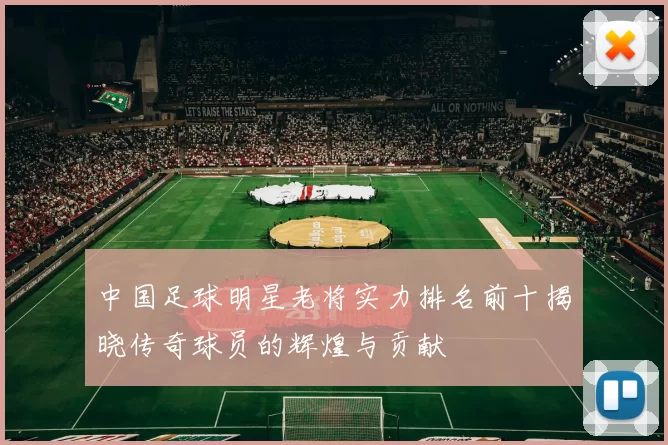 中国足球明星老将实力排名前十揭晓传奇球员的辉煌与贡献