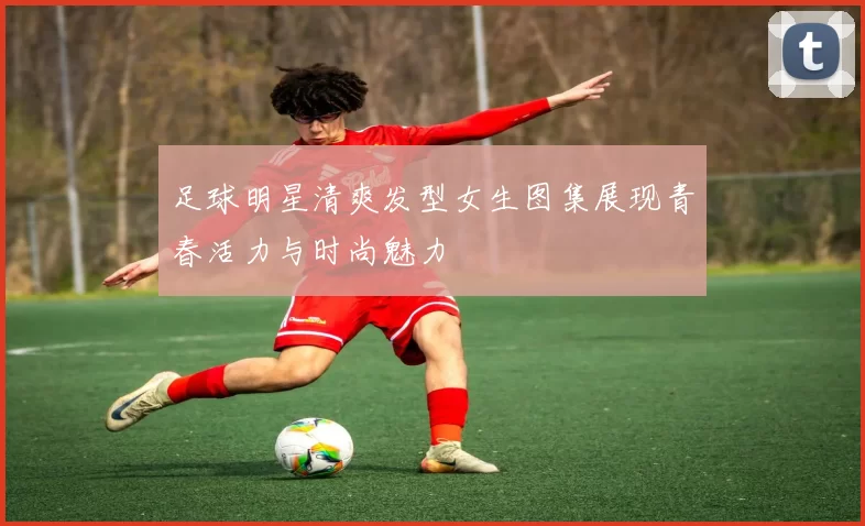 足球明星清爽发型女生图集展现青春活力与时尚魅力