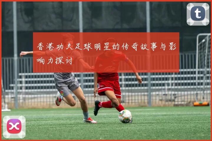 香港功夫足球明星的传奇故事与影响力探讨