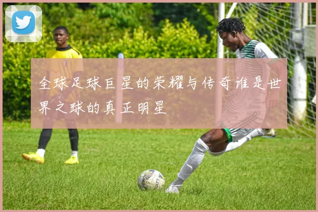 全球足球巨星的荣耀与传奇谁是世界之球的真正明星