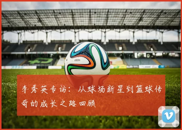 李秀英专访：从球场新星到篮球传奇的成长之路回顾