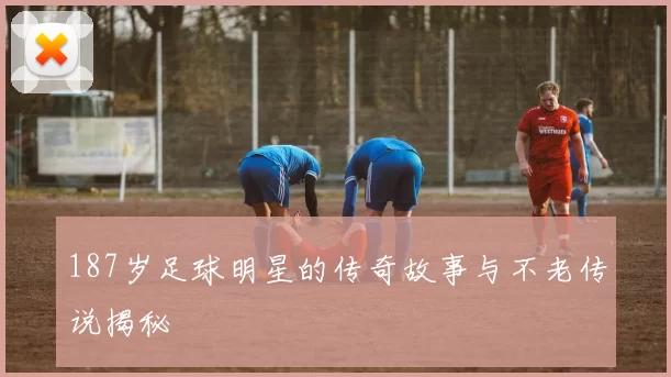 187岁足球明星的传奇故事与不老传说揭秘